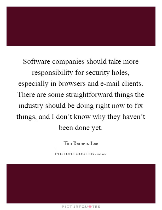 Software companies should take more responsibility for security holes, especially in browsers and e-mail clients. There are some straightforward things the industry should be doing right now to fix things, and I don't know why they haven't been done yet Picture Quote #1