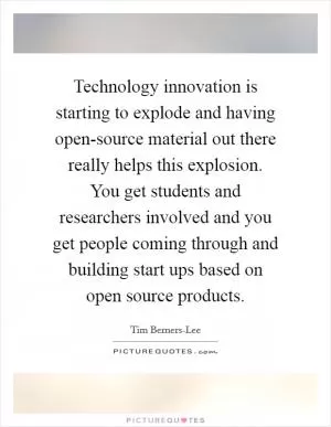 Technology innovation is starting to explode and having open-source material out there really helps this explosion. You get students and researchers involved and you get people coming through and building start ups based on open source products Picture Quote #1