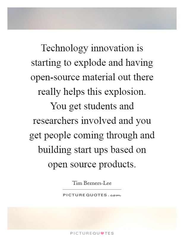 Technology innovation is starting to explode and having open-source material out there really helps this explosion. You get students and researchers involved and you get people coming through and building start ups based on open source products Picture Quote #1
