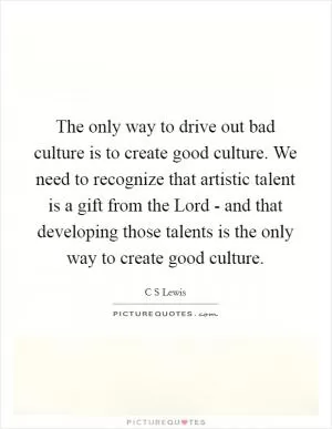 The only way to drive out bad culture is to create good culture. We need to recognize that artistic talent is a gift from the Lord - and that developing those talents is the only way to create good culture Picture Quote #1