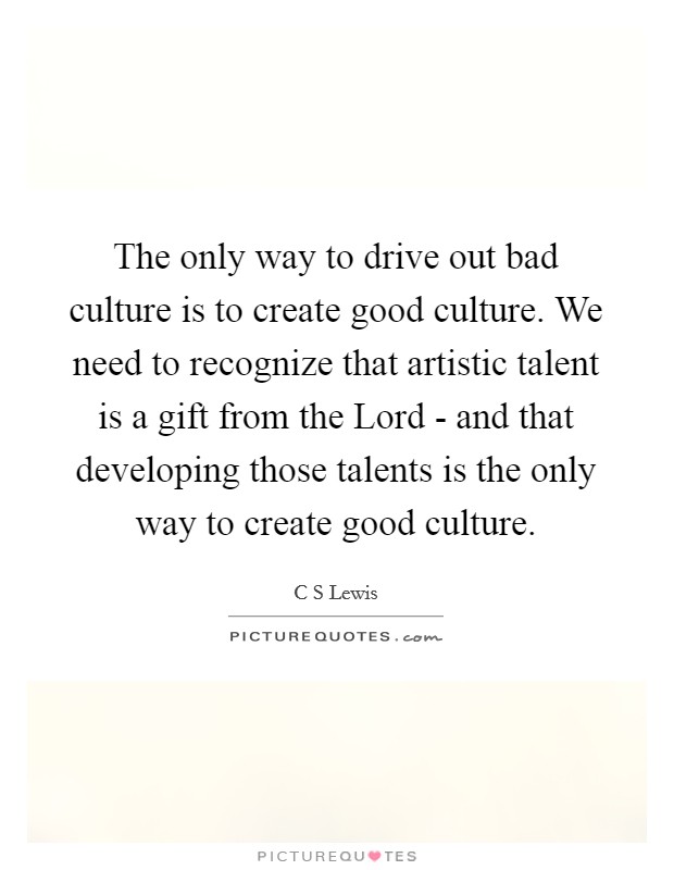 The only way to drive out bad culture is to create good culture. We need to recognize that artistic talent is a gift from the Lord - and that developing those talents is the only way to create good culture Picture Quote #1