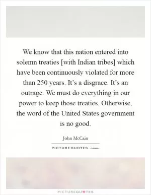 We know that this nation entered into solemn treaties [with Indian tribes] which have been continuously violated for more than 250 years. It’s a disgrace. It’s an outrage. We must do everything in our power to keep those treaties. Otherwise, the word of the United States government is no good Picture Quote #1