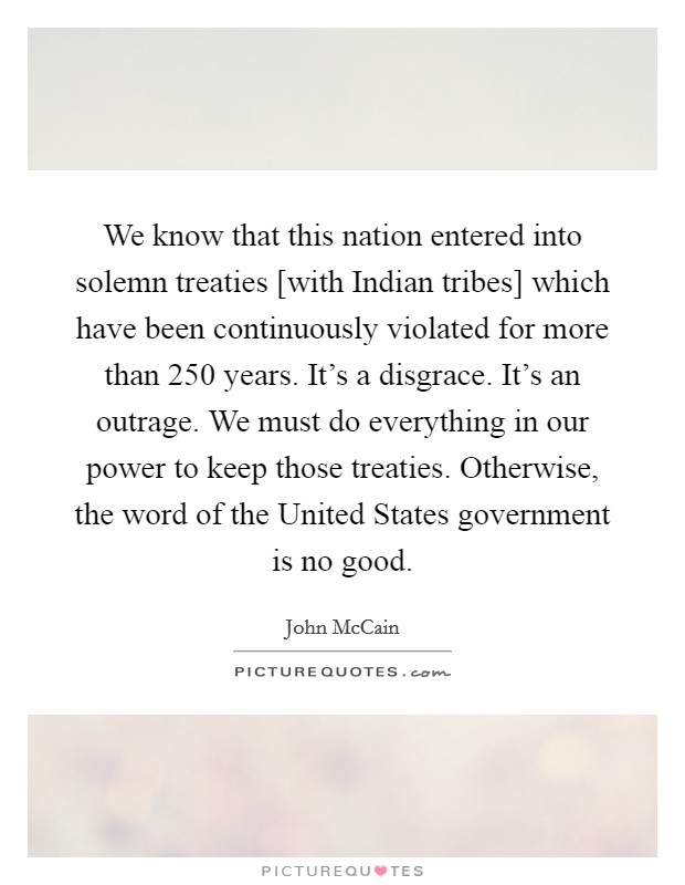 We know that this nation entered into solemn treaties [with Indian tribes] which have been continuously violated for more than 250 years. It's a disgrace. It's an outrage. We must do everything in our power to keep those treaties. Otherwise, the word of the United States government is no good Picture Quote #1