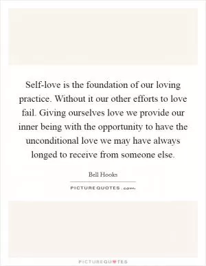 Self-love is the foundation of our loving practice. Without it our other efforts to love fail. Giving ourselves love we provide our inner being with the opportunity to have the unconditional love we may have always longed to receive from someone else Picture Quote #1