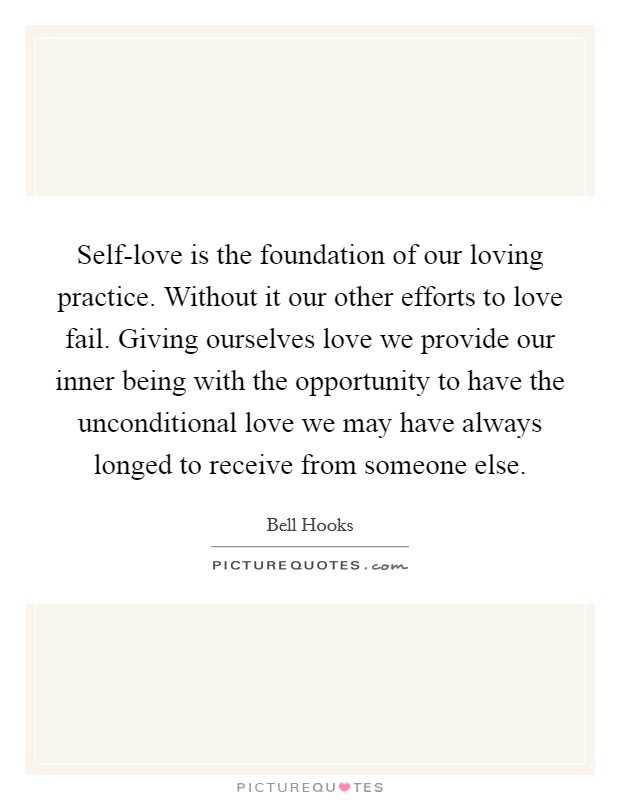 Self-love is the foundation of our loving practice. Without it our other efforts to love fail. Giving ourselves love we provide our inner being with the opportunity to have the unconditional love we may have always longed to receive from someone else Picture Quote #1
