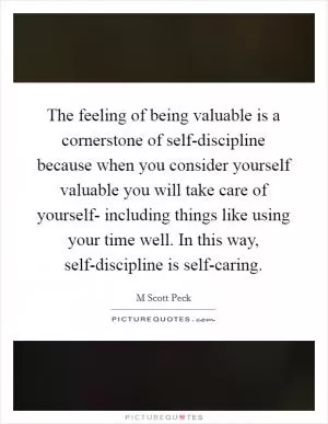 The feeling of being valuable is a cornerstone of self-discipline because when you consider yourself valuable you will take care of yourself- including things like using your time well. In this way, self-discipline is self-caring Picture Quote #1
