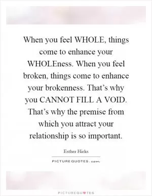 When you feel WHOLE, things come to enhance your WHOLEness. When you feel broken, things come to enhance your brokenness. That’s why you CANNOT FILL A VOID. That’s why the premise from which you attract your relationship is so important Picture Quote #1
