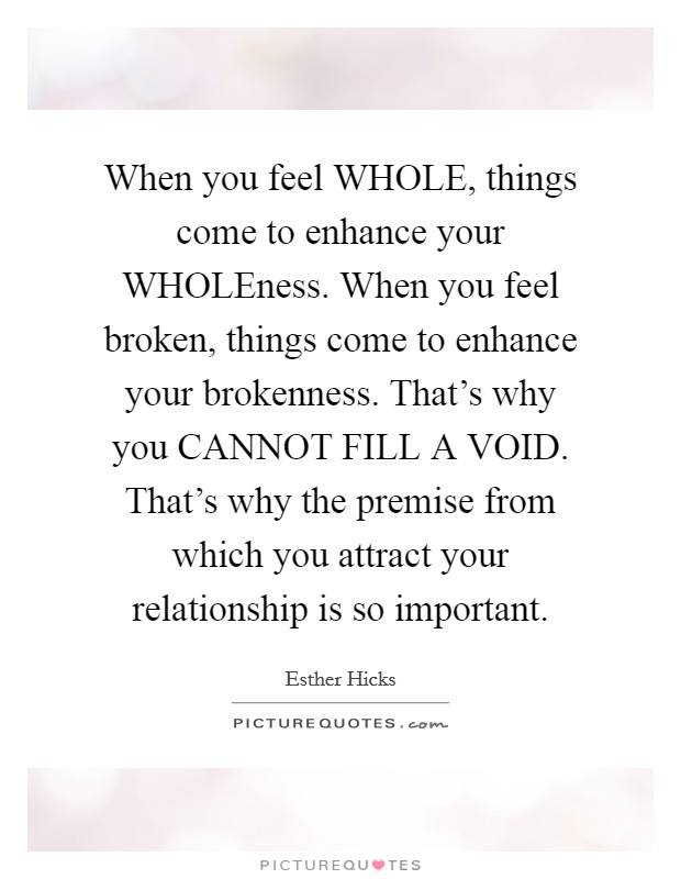 When you feel WHOLE, things come to enhance your WHOLEness. When you feel broken, things come to enhance your brokenness. That's why you CANNOT FILL A VOID. That's why the premise from which you attract your relationship is so important Picture Quote #1