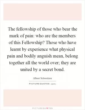The fellowship of those who bear the mark of pain: who are the members of this Fellowship? Those who have learnt by experience what physical pain and bodily anguish mean, belong together all the world over; they are united by a secret bond Picture Quote #1
