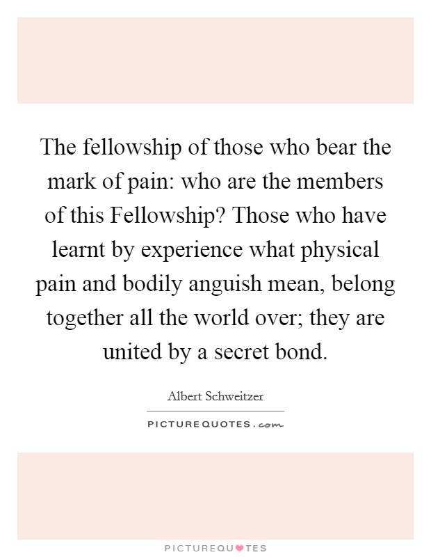 The fellowship of those who bear the mark of pain: who are the members of this Fellowship? Those who have learnt by experience what physical pain and bodily anguish mean, belong together all the world over; they are united by a secret bond Picture Quote #1