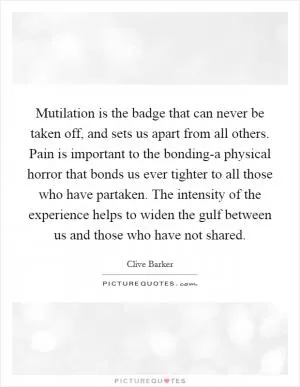Mutilation is the badge that can never be taken off, and sets us apart from all others. Pain is important to the bonding-a physical horror that bonds us ever tighter to all those who have partaken. The intensity of the experience helps to widen the gulf between us and those who have not shared Picture Quote #1
