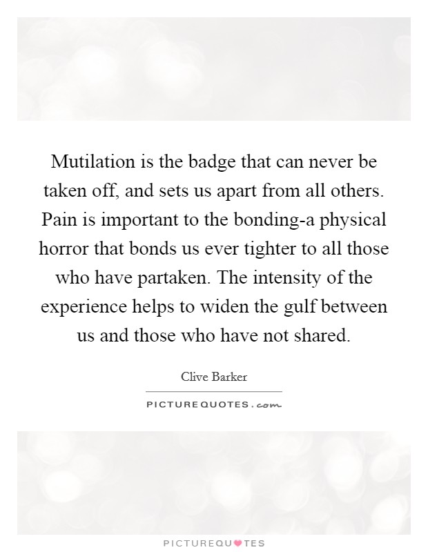 Mutilation is the badge that can never be taken off, and sets us apart from all others. Pain is important to the bonding-a physical horror that bonds us ever tighter to all those who have partaken. The intensity of the experience helps to widen the gulf between us and those who have not shared Picture Quote #1