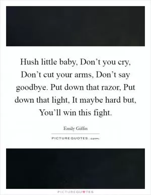 Hush little baby, Don’t you cry, Don’t cut your arms, Don’t say goodbye. Put down that razor, Put down that light, It maybe hard but, You’ll win this fight Picture Quote #1