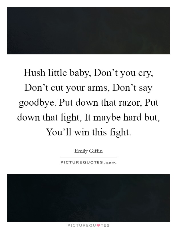Hush little baby, Don't you cry, Don't cut your arms, Don't say goodbye. Put down that razor, Put down that light, It maybe hard but, You'll win this fight Picture Quote #1
