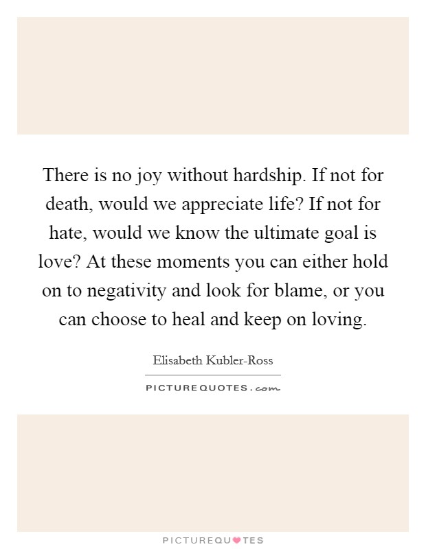 There is no joy without hardship. If not for death, would we appreciate life? If not for hate, would we know the ultimate goal is love? At these moments you can either hold on to negativity and look for blame, or you can choose to heal and keep on loving Picture Quote #1