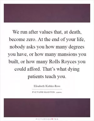 We run after values that, at death, become zero. At the end of your life, nobody asks you how many degrees you have, or how many mansions you built, or how many Rolls Royces you could afford. That’s what dying patients teach you Picture Quote #1