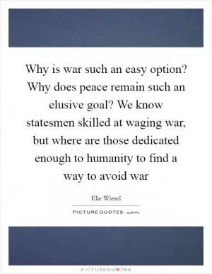 Why is war such an easy option? Why does peace remain such an elusive goal? We know statesmen skilled at waging war, but where are those dedicated enough to humanity to find a way to avoid war Picture Quote #1