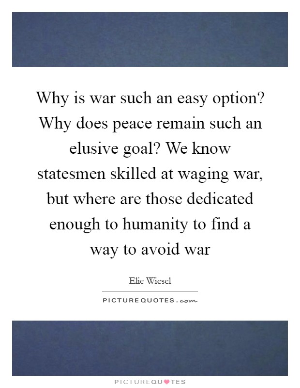 Why is war such an easy option? Why does peace remain such an elusive goal? We know statesmen skilled at waging war, but where are those dedicated enough to humanity to find a way to avoid war Picture Quote #1