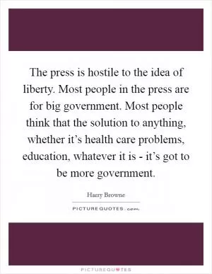 The press is hostile to the idea of liberty. Most people in the press are for big government. Most people think that the solution to anything, whether it’s health care problems, education, whatever it is - it’s got to be more government Picture Quote #1