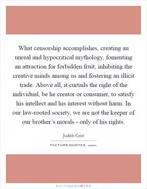 What censorship accomplishes, creating an unreal and hypocritical mythology, fomenting an attraction for forbidden fruit, inhibiting the creative minds among us and fostering an illicit trade. Above all, it curtails the right of the individual, be he creator or consumer, to satisfy his intellect and his interest without harm. In our law-rooted society, we are not the keeper of our brother’s morals - only of his rights Picture Quote #1