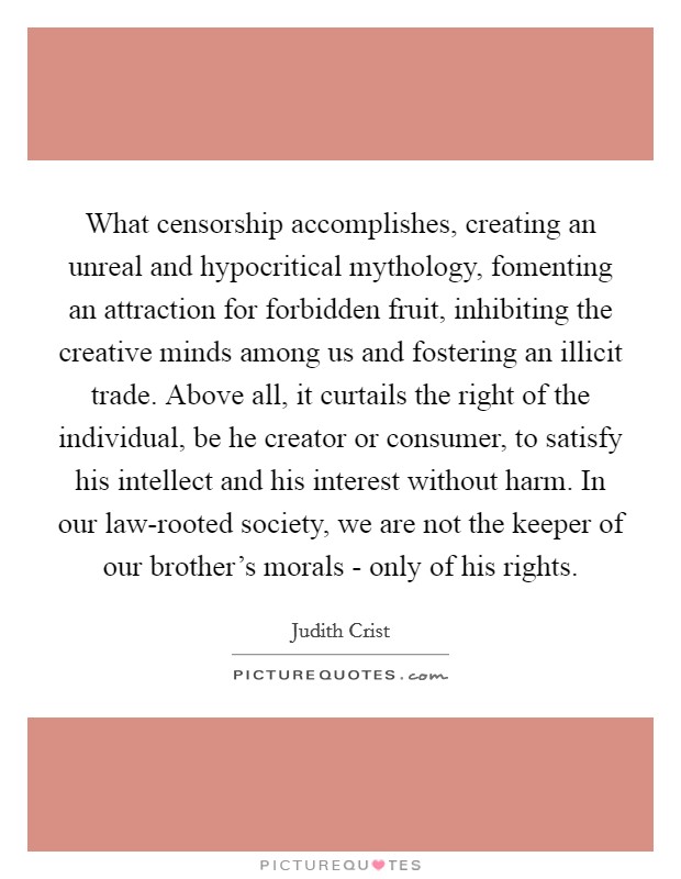 What censorship accomplishes, creating an unreal and hypocritical mythology, fomenting an attraction for forbidden fruit, inhibiting the creative minds among us and fostering an illicit trade. Above all, it curtails the right of the individual, be he creator or consumer, to satisfy his intellect and his interest without harm. In our law-rooted society, we are not the keeper of our brother's morals - only of his rights Picture Quote #1