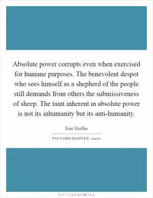 Absolute power corrupts even when exercised for humane purposes. The benevolent despot who sees himself as a shepherd of the people still demands from others the submissiveness of sheep. The taint inherent in absolute power is not its inhumanity but its anti-humanity Picture Quote #1