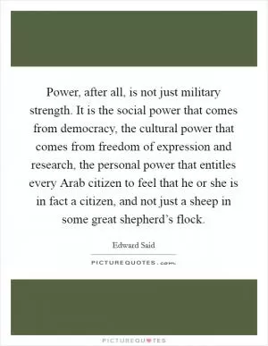 Power, after all, is not just military strength. It is the social power that comes from democracy, the cultural power that comes from freedom of expression and research, the personal power that entitles every Arab citizen to feel that he or she is in fact a citizen, and not just a sheep in some great shepherd’s flock Picture Quote #1