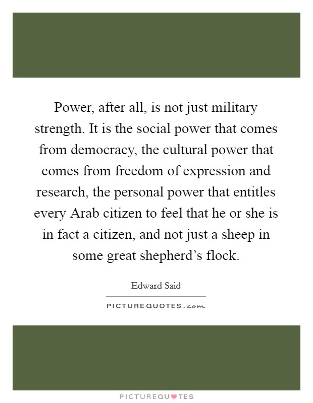 Power, after all, is not just military strength. It is the social power that comes from democracy, the cultural power that comes from freedom of expression and research, the personal power that entitles every Arab citizen to feel that he or she is in fact a citizen, and not just a sheep in some great shepherd's flock Picture Quote #1