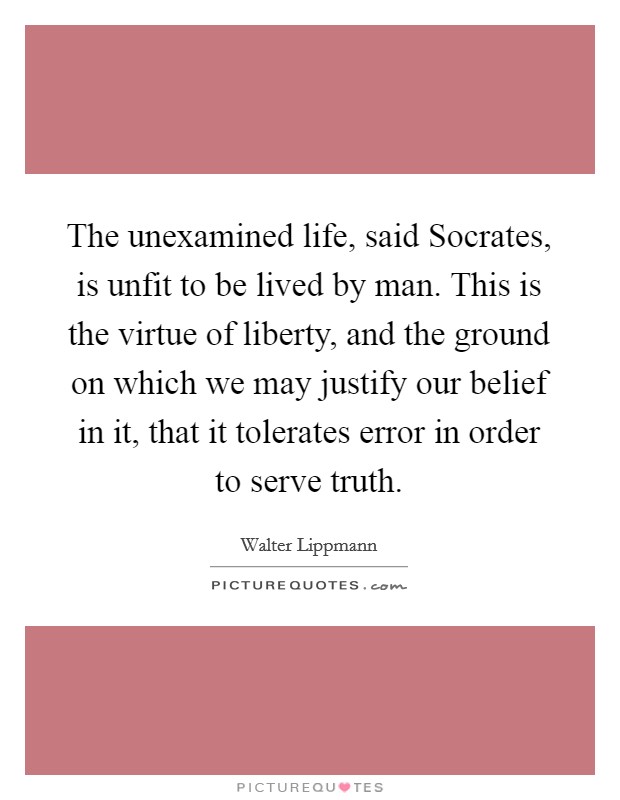 The unexamined life, said Socrates, is unfit to be lived by man. This is the virtue of liberty, and the ground on which we may justify our belief in it, that it tolerates error in order to serve truth Picture Quote #1