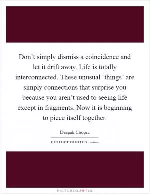Don’t simply dismiss a coincidence and let it drift away. Life is totally interconnected. These unusual ‘things’ are simply connections that surprise you because you aren’t used to seeing life except in fragments. Now it is beginning to piece itself together Picture Quote #1