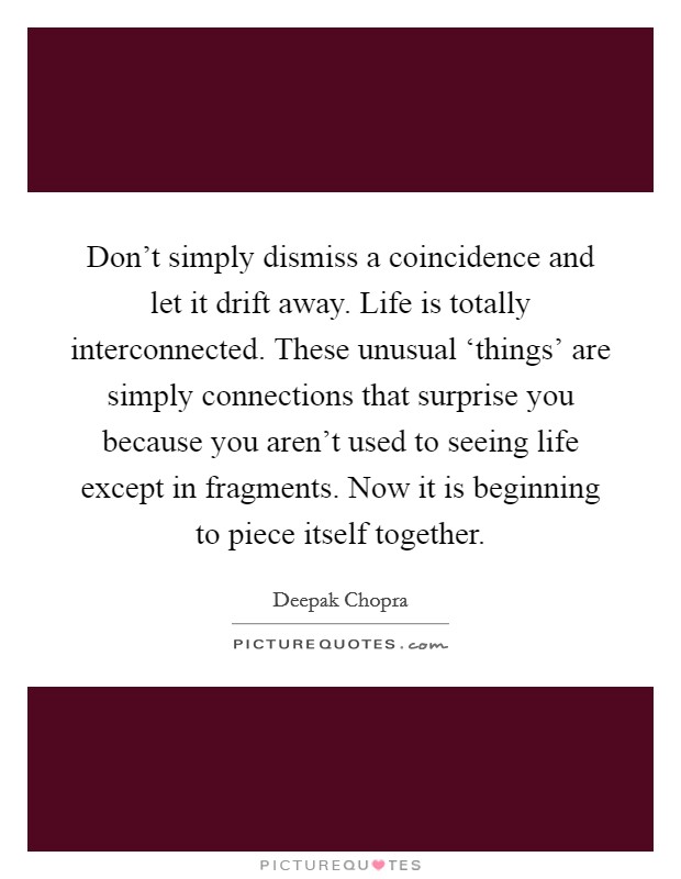 Don't simply dismiss a coincidence and let it drift away. Life is totally interconnected. These unusual ‘things' are simply connections that surprise you because you aren't used to seeing life except in fragments. Now it is beginning to piece itself together Picture Quote #1