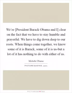 We’re [President Barack Obama and I] clear on the fact that we have to stay humble and prayerful. We have to dig down deep to our roots. When things come together, we know some of it is Barack, some of it is us-but a lot of it has nothing to do with either of us Picture Quote #1