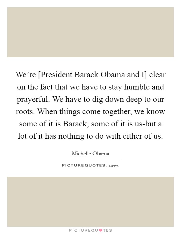 We're [President Barack Obama and I] clear on the fact that we have to stay humble and prayerful. We have to dig down deep to our roots. When things come together, we know some of it is Barack, some of it is us-but a lot of it has nothing to do with either of us Picture Quote #1