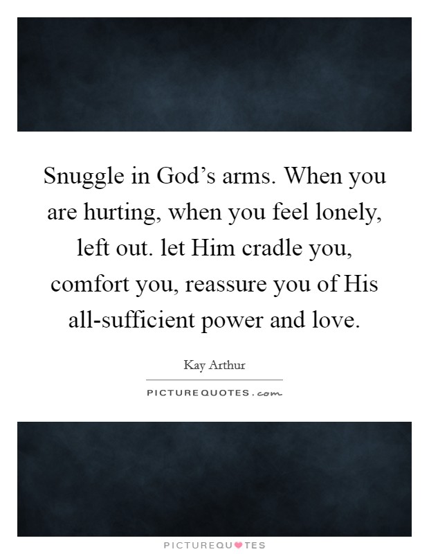 Snuggle in God's arms. When you are hurting, when you feel lonely, left out. let Him cradle you, comfort you, reassure you of His all-sufficient power and love Picture Quote #1