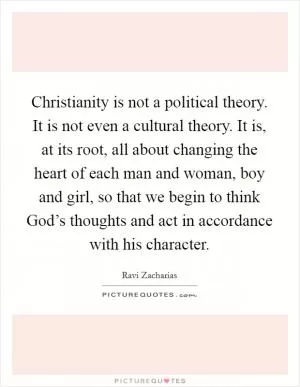 Christianity is not a political theory. It is not even a cultural theory. It is, at its root, all about changing the heart of each man and woman, boy and girl, so that we begin to think God’s thoughts and act in accordance with his character Picture Quote #1