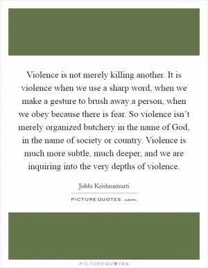 Violence is not merely killing another. It is violence when we use a sharp word, when we make a gesture to brush away a person, when we obey because there is fear. So violence isn’t merely organized butchery in the name of God, in the name of society or country. Violence is much more subtle, much deeper, and we are inquiring into the very depths of violence Picture Quote #1