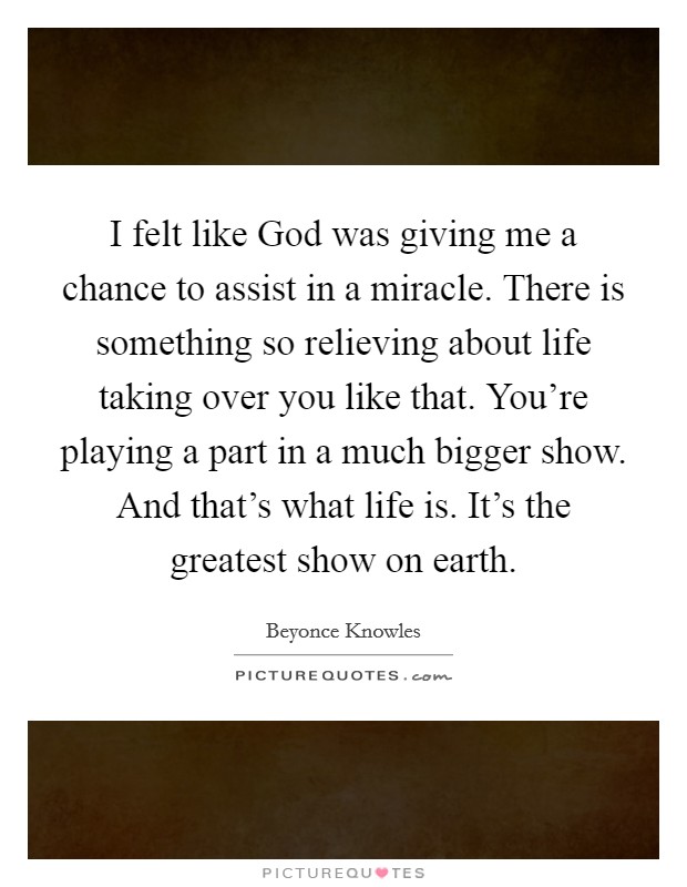 I felt like God was giving me a chance to assist in a miracle. There is something so relieving about life taking over you like that. You're playing a part in a much bigger show. And that's what life is. It's the greatest show on earth Picture Quote #1