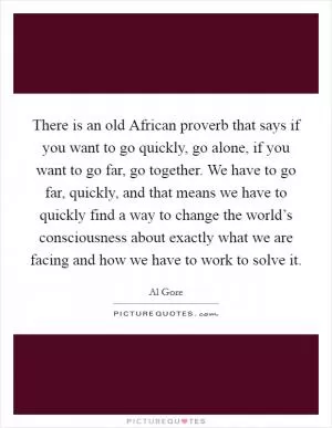 There is an old African proverb that says if you want to go quickly, go alone, if you want to go far, go together. We have to go far, quickly, and that means we have to quickly find a way to change the world’s consciousness about exactly what we are facing and how we have to work to solve it Picture Quote #1