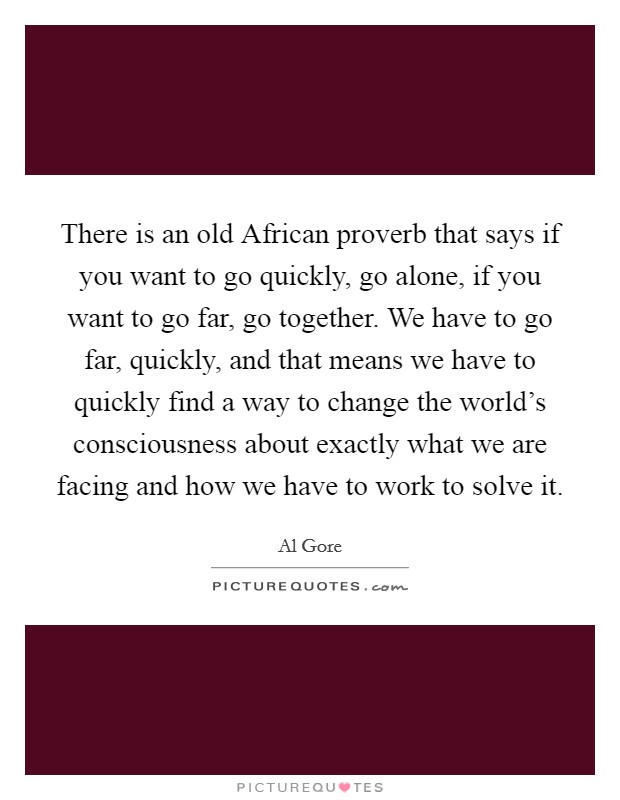 There is an old African proverb that says if you want to go quickly, go alone, if you want to go far, go together. We have to go far, quickly, and that means we have to quickly find a way to change the world's consciousness about exactly what we are facing and how we have to work to solve it Picture Quote #1