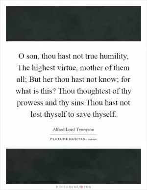 O son, thou hast not true humility, The highest virtue, mother of them all; But her thou hast not know; for what is this? Thou thoughtest of thy prowess and thy sins Thou hast not lost thyself to save thyself Picture Quote #1