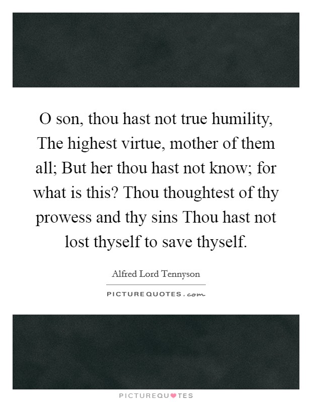 O son, thou hast not true humility, The highest virtue, mother of them all; But her thou hast not know; for what is this? Thou thoughtest of thy prowess and thy sins Thou hast not lost thyself to save thyself Picture Quote #1