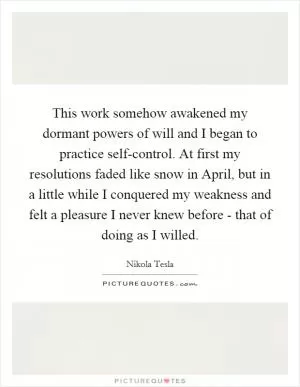 This work somehow awakened my dormant powers of will and I began to practice self-control. At first my resolutions faded like snow in April, but in a little while I conquered my weakness and felt a pleasure I never knew before - that of doing as I willed Picture Quote #1