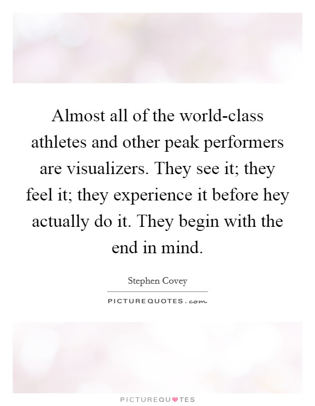 Almost all of the world-class athletes and other peak performers are visualizers. They see it; they feel it; they experience it before hey actually do it. They begin with the end in mind Picture Quote #1