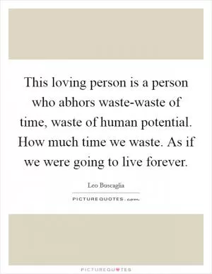 This loving person is a person who abhors waste-waste of time, waste of human potential. How much time we waste. As if we were going to live forever Picture Quote #1