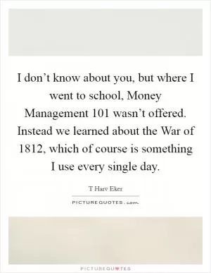 I don’t know about you, but where I went to school, Money Management 101 wasn’t offered. Instead we learned about the War of 1812, which of course is something I use every single day Picture Quote #1