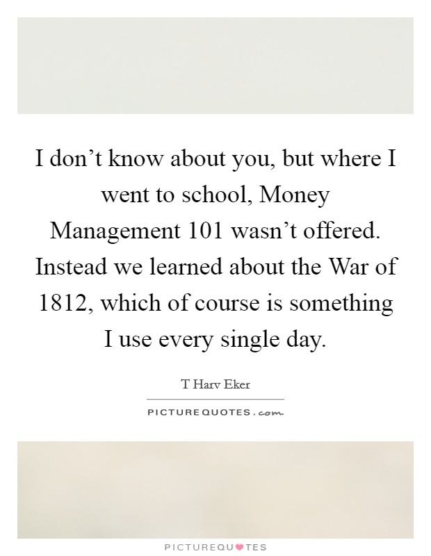 I don't know about you, but where I went to school, Money Management 101 wasn't offered. Instead we learned about the War of 1812, which of course is something I use every single day Picture Quote #1
