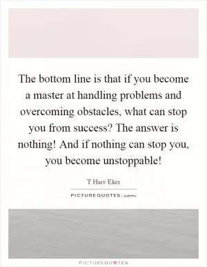 The bottom line is that if you become a master at handling problems and overcoming obstacles, what can stop you from success? The answer is nothing! And if nothing can stop you, you become unstoppable! Picture Quote #1