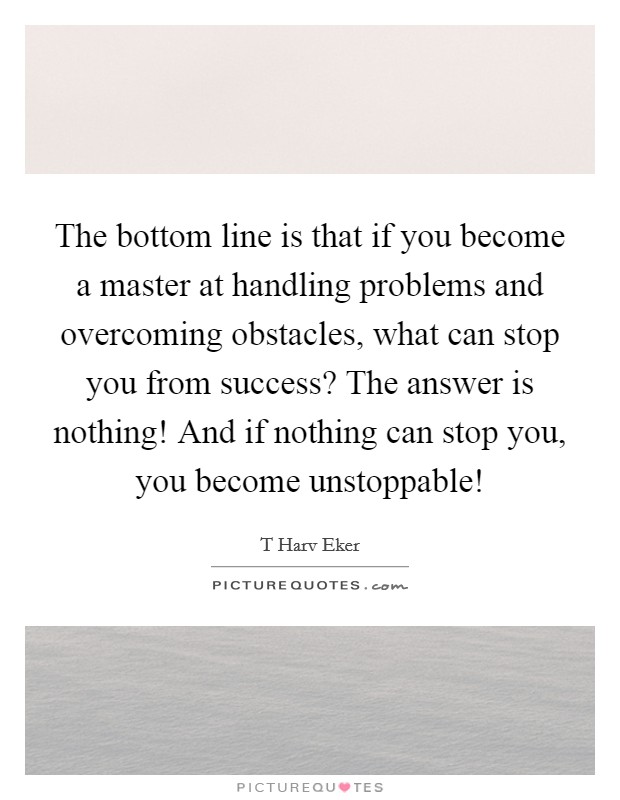 The bottom line is that if you become a master at handling problems and overcoming obstacles, what can stop you from success? The answer is nothing! And if nothing can stop you, you become unstoppable! Picture Quote #1