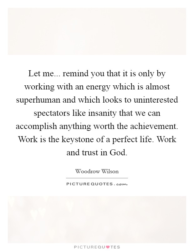 Let me... remind you that it is only by working with an energy which is almost superhuman and which looks to uninterested spectators like insanity that we can accomplish anything worth the achievement. Work is the keystone of a perfect life. Work and trust in God Picture Quote #1