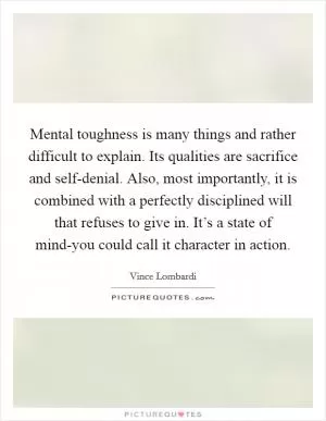 Mental toughness is many things and rather difficult to explain. Its qualities are sacrifice and self-denial. Also, most importantly, it is combined with a perfectly disciplined will that refuses to give in. It’s a state of mind-you could call it character in action Picture Quote #1